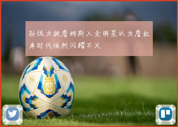孙悦力挺詹姆斯入全明星认为詹杜库时代依然闪耀不灭
