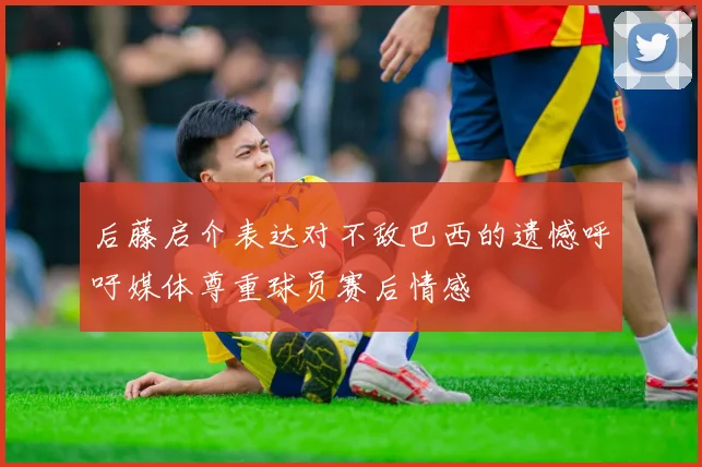 后藤启介表达对不敌巴西的遗憾呼吁媒体尊重球员赛后情感
