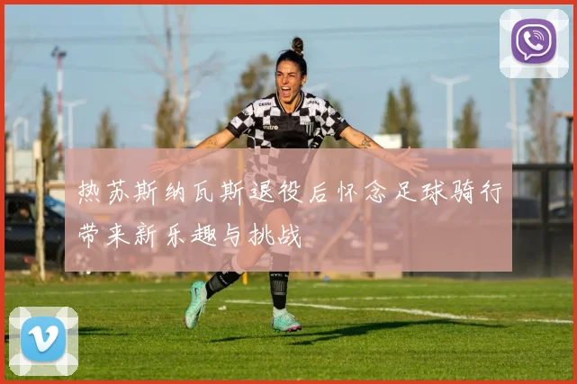 热苏斯纳瓦斯退役后怀念足球骑行带来新乐趣与挑战