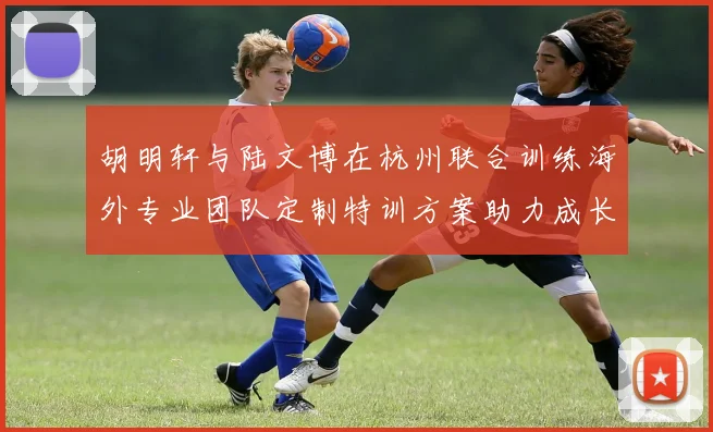 胡明轩与陆文博在杭州联合训练海外专业团队定制特训方案助力成长