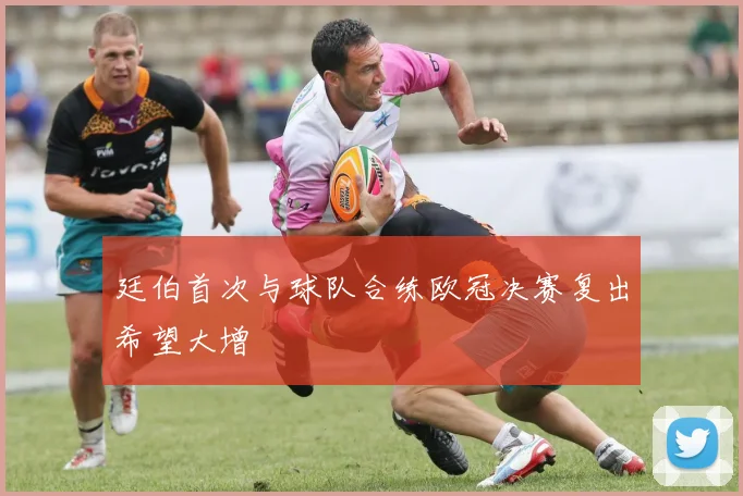 廷伯首次与球队合练欧冠决赛复出希望大增