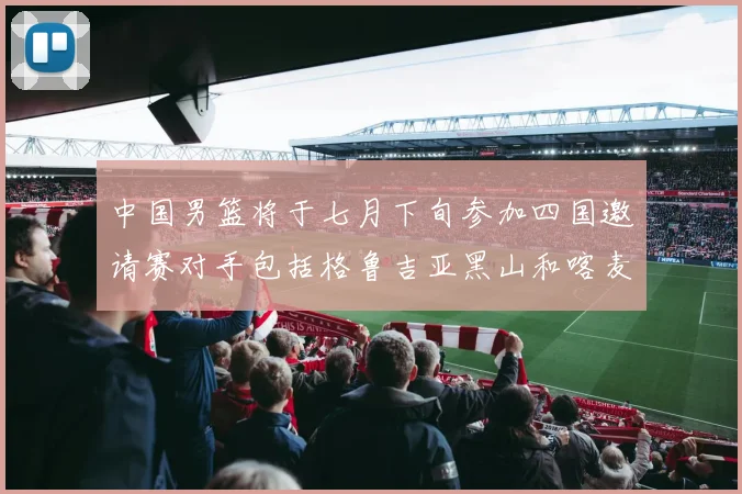 中国男篮将于七月下旬参加四国邀请赛对手包括格鲁吉亚黑山和喀麦隆