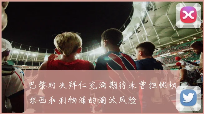 巴黎对决拜仁充满期待未曾担忧切尔西和利物浦的淘汰风险