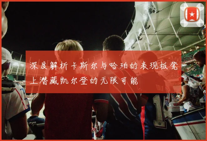 深度解析卡斯尔与哈珀的表现板凳上潜藏凯尔登的无限可能