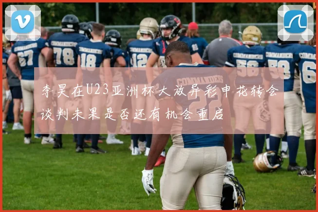 李昊在U23亚洲杯大放异彩申花转会谈判未果是否还有机会重启