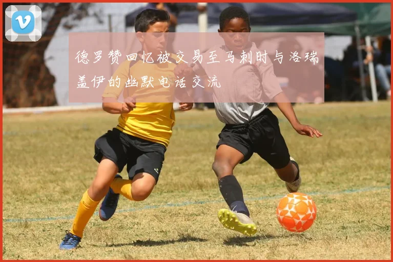 德罗赞回忆被交易至马刺时与洛瑞盖伊的幽默电话交流