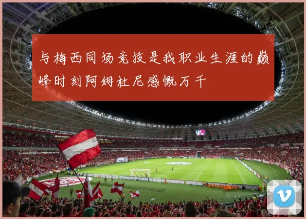 与梅西同场竞技是我职业生涯的巅峰时刻阿姆杜尼感慨万千