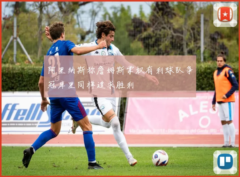 阿里纳斯称詹姆斯掌权有利球队争冠库里同样追求胜利
