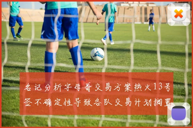 名记分析字母哥交易方案热火13号签不确定性导致各队交易计划搁置