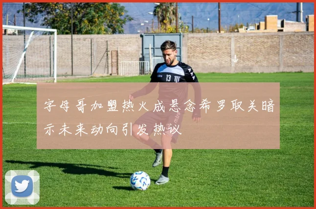 字母哥加盟热火成悬念希罗取关暗示未来动向引发热议