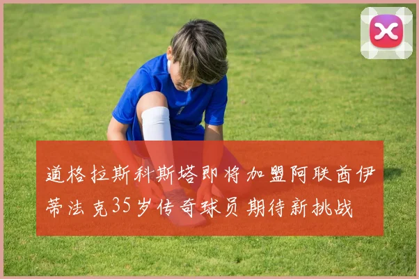 道格拉斯科斯塔即将加盟阿联酋伊蒂法克35岁传奇球员期待新挑战