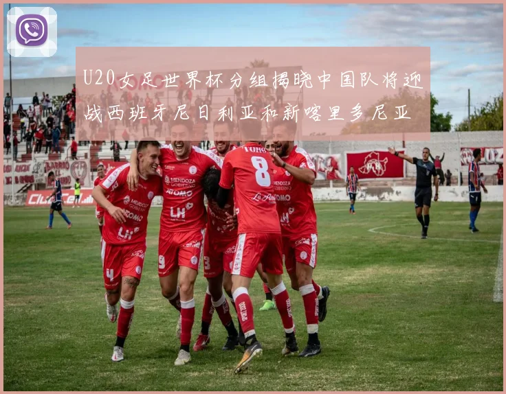 U20女足世界杯分组揭晓中国队将迎战西班牙尼日利亚和新喀里多尼亚