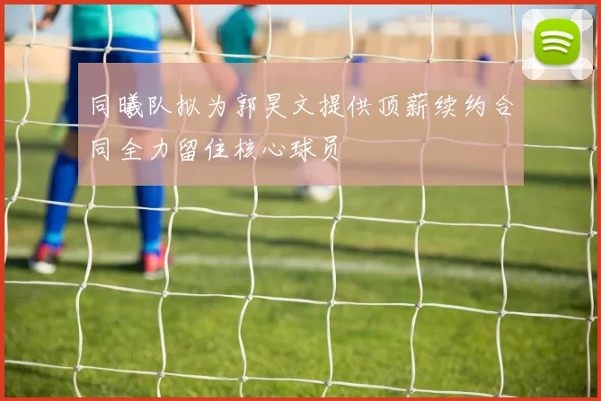 同曦队拟为郭昊文提供顶薪续约合同全力留住核心球员