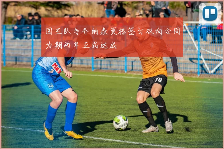 国王队与乔纳森莫格签订双向合同为期两年正式达成