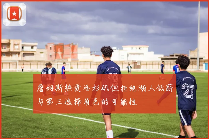 詹姆斯热爱洛杉矶但拒绝湖人低薪与第三选择角色的可能性