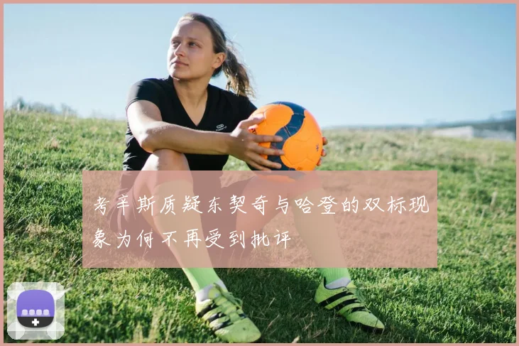 考辛斯质疑东契奇与哈登的双标现象为何不再受到批评