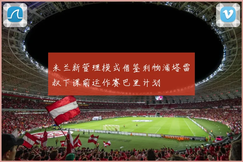 米兰新管理模式借鉴利物浦塔雷囧叔下课前运作赛巴里计划