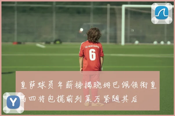 皇萨球员年薪榜揭晓姆巴佩领衔皇马四将包揽前列莱万紧随其后