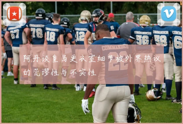 阿丹谈皇马更衣室细节被外界热议的荒谬性与不实性